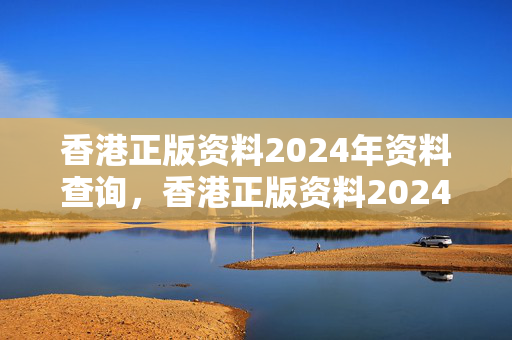 香港正版资料2024年资料查询，香港正版资料2024年资料查询