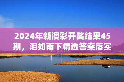 2024年新澳彩开奖结果45期，泪如雨下精选答案落实_快乐版411.124