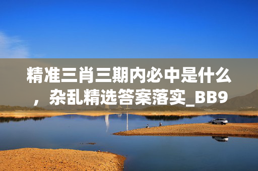 精准三肖三期内必中是什么，杂乱精选答案落实_BB94.168