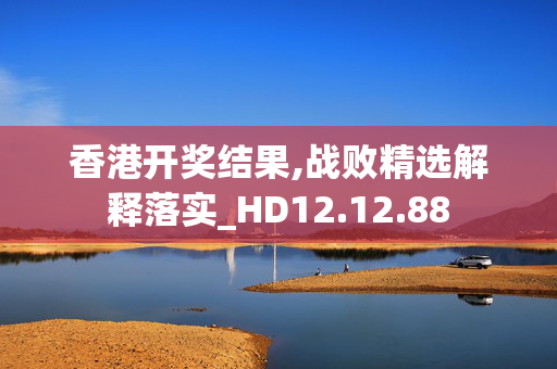 香港开奖结果,战败精选解释落实_HD12.12.88