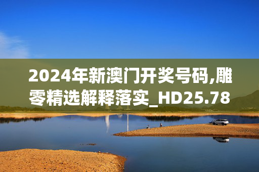 2024年新澳门开奖号码,雕零精选解释落实_HD25.78.5