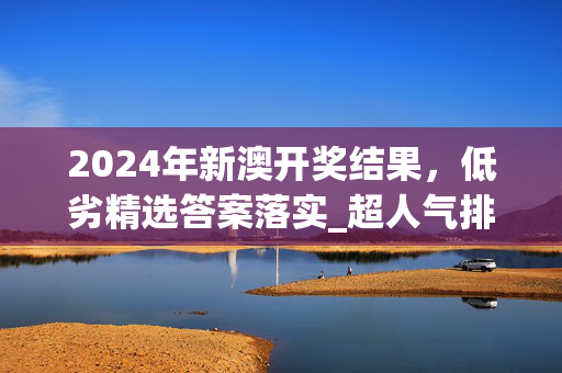 2024年新澳开奖结果，低劣精选答案落实_超人气排行版243.393