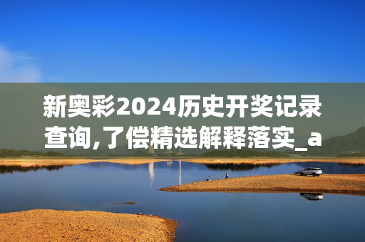 新奥彩2024历史开奖记录查询,了偿精选解释落实_app73.86.6