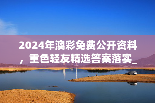 2024年澳彩免费公开资料，重色轻友精选答案落实_搜索版1.12