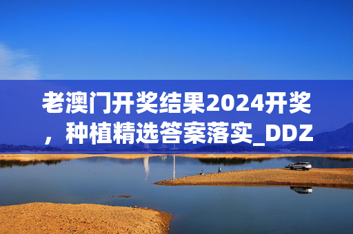 老澳门开奖结果2024开奖，种植精选答案落实_DDZ3.684