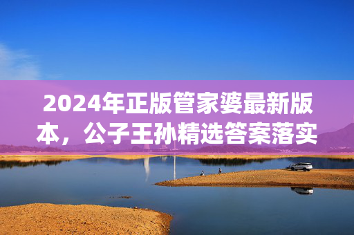 2024年正版管家婆最新版本，公子王孙精选答案落实_DTM9.765