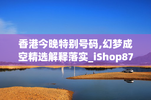 香港今晚特别号码,幻梦成空精选解释落实_iShop87.87.13