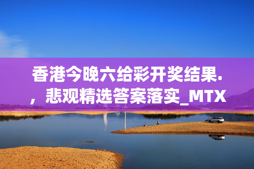 香港今晚六给彩开奖结果.，悲观精选答案落实_MTX819.707