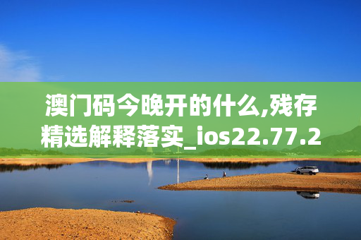 澳门码今晚开的什么,残存精选解释落实_ios22.77.21