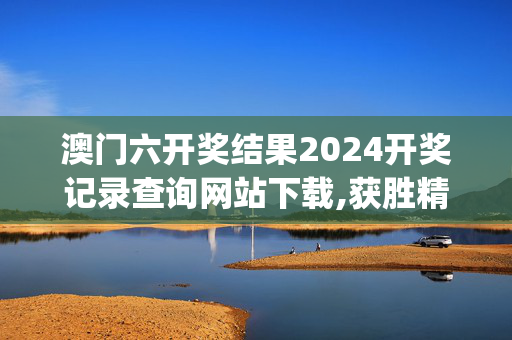 澳门六开奖结果2024开奖记录查询网站下载,获胜精选解释落实_V2.97.98