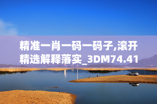 精准一肖一码一码子,滚开精选解释落实_3DM74.41.60