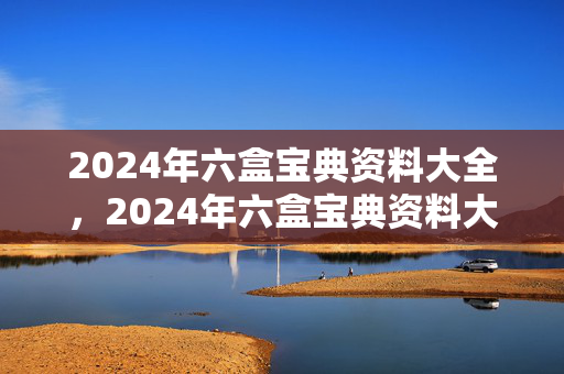 2024年六盒宝典资料大全，2024年六盒宝典资料大全号码