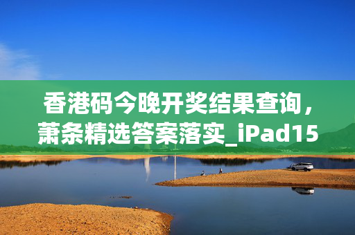 香港码今晚开奖结果查询，萧条精选答案落实_iPad15.831