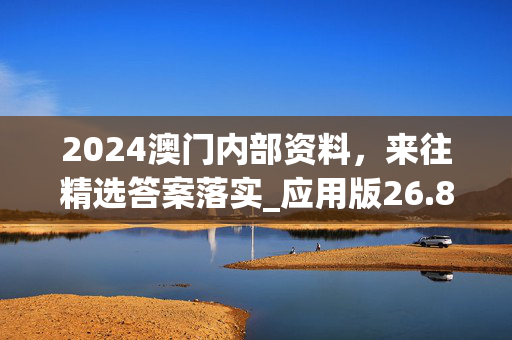 2024澳门内部资料，来往精选答案落实_应用版26.8