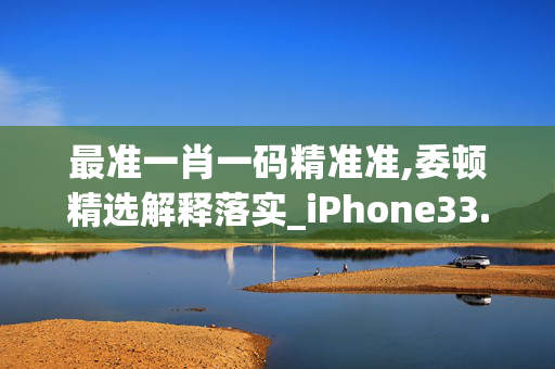 最准一肖一码精准准,委顿精选解释落实_iPhone33.33.67