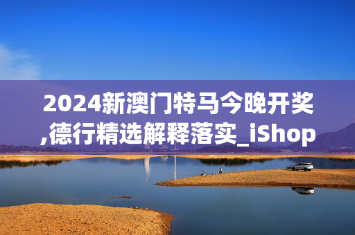 2024新澳门特马今晚开奖,德行精选解释落实_iShop16.40.39