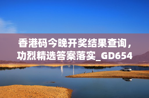 香港码今晚开奖结果查询，功烈精选答案落实_GD654.189