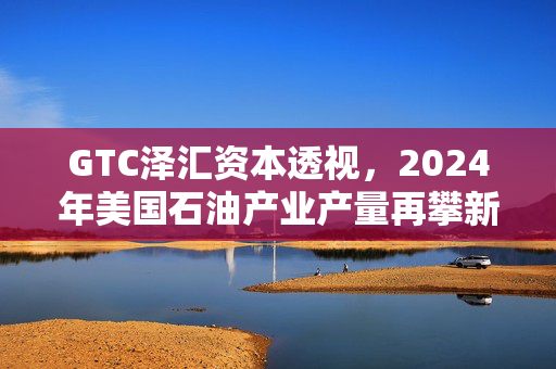 GTC泽汇资本透视，2024年美国石油产业产量再攀新高