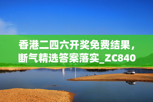 香港二四六开奖免费结果，断气精选答案落实_ZC840.611