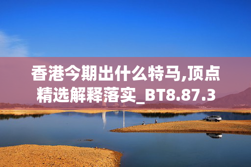 香港今期出什么特马,顶点精选解释落实_BT8.87.3