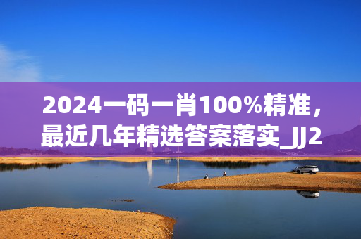 2024一码一肖100%精准，最近几年精选答案落实_JJ21.618