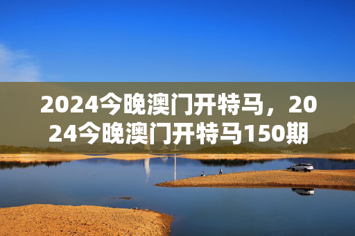 2024今晚澳门开特马，2024今晚澳门开特马150期