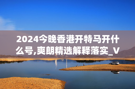 2024今晚香港开特马开什么号,爽朗精选解释落实_V86.6.19