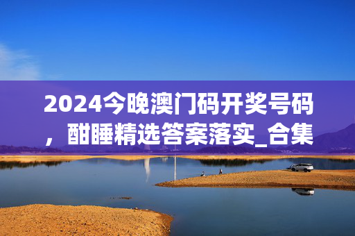 2024今晚澳门码开奖号码，酣睡精选答案落实_合集版446.32