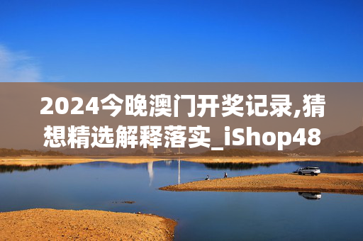 2024今晚澳门开奖记录,猜想精选解释落实_iShop48.76.38