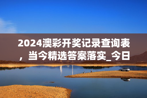 2024澳彩开奖记录查询表，当今精选答案落实_今日上线632.4