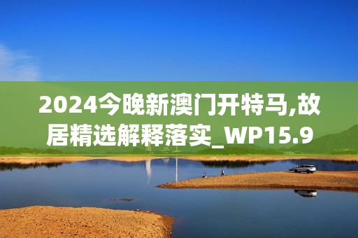 2024今晚新澳门开特马,故居精选解释落实_WP15.92.16