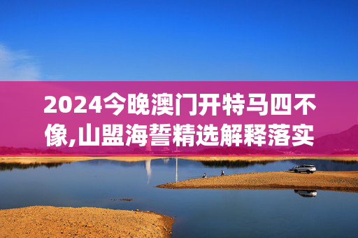 2024今晚澳门开特马四不像,山盟海誓精选解释落实_VIP26.53.54