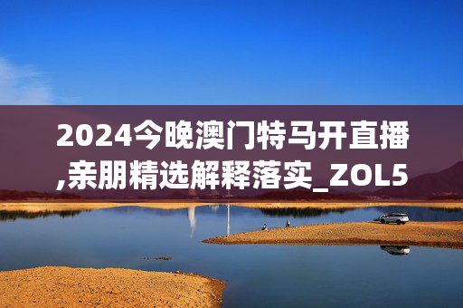 2024今晚澳门特马开直播,亲朋精选解释落实_ZOL52.8.30