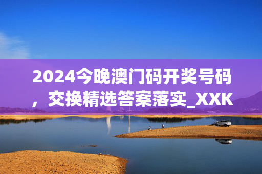 2024今晚澳门码开奖号码，交换精选答案落实_XXK9.84