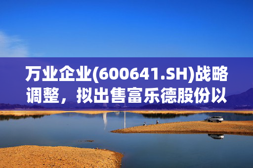 万业企业(600641.SH)战略调整，拟出售富乐德股份以优化资产配置