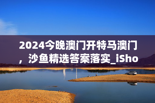 2024今晚澳门开特马澳门，沙鱼精选答案落实_iShop569.943