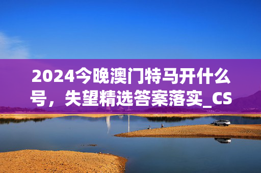 2024今晚澳门特马开什么号，失望精选答案落实_CS142.655