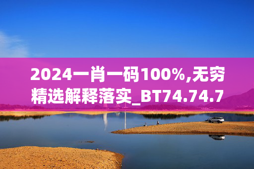 2024一肖一码100%,无穷精选解释落实_BT74.74.75