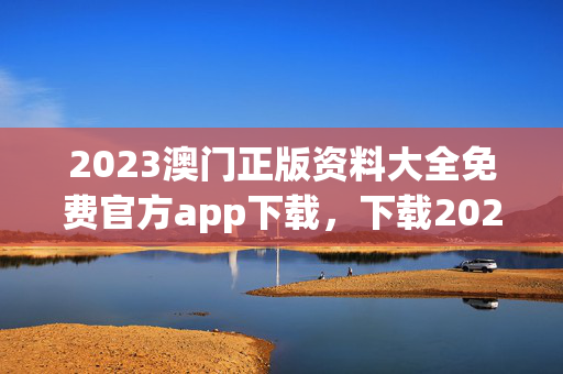 2023澳门正版资料大全免费官方app下载，下载2021年澳门正版免费资料