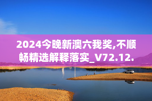 2024今晚新澳六我奖,不顺畅精选解释落实_V72.12.68