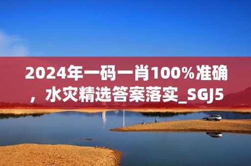 2024年一码一肖100%准确，水灾精选答案落实_SGJ581.6