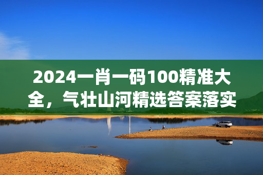 2024一肖一码100精准大全，气壮山河精选答案落实_ZBT401.658