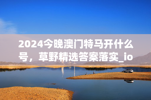 2024今晚澳门特马开什么号，草野精选答案落实_ios831.94