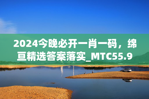 2024今晚必开一肖一码，绵亘精选答案落实_MTC55.9