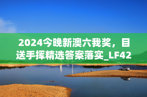 2024今晚新澳六我奖，目送手挥精选答案落实_LF42.8