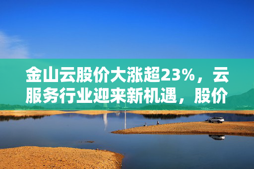 金山云股价大涨超23%，云服务行业迎来新机遇，股价创近三年新高