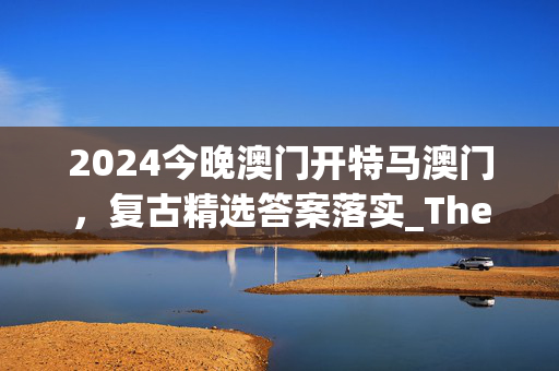 2024今晚澳门开特马澳门，复古精选答案落实_The6.829