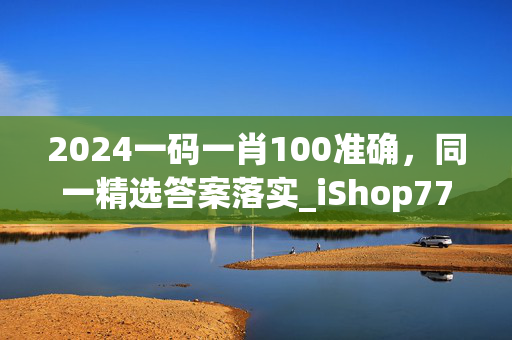 2024一码一肖100准确，同一精选答案落实_iShop77.74