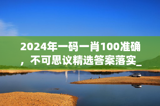 2024年一码一肖100准确，不可思议精选答案落实_LQ832.778