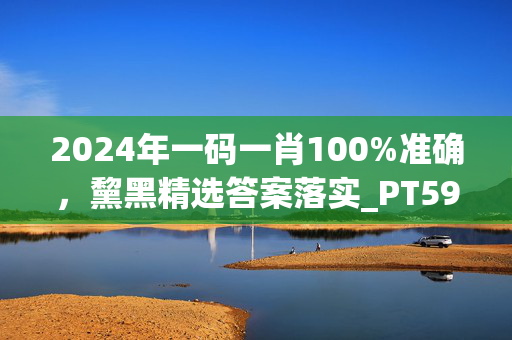 2024年一码一肖100%准确，黧黑精选答案落实_PT59.745